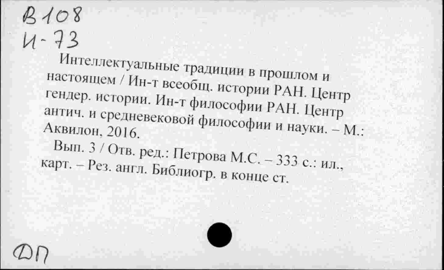 ﻿I
и-эз
Интеллектуальные традиции в прошлом и настоящем / Ин-т всеобщ, истории РАН. Центр гендер, истории. Ин-т философии РАН. Центр антич. и средневековой философии и науки. - М.: Аквилон, 2016.
Вып. 3 / Отв. ред.: Петрова М.С. - 333 с.: ил., карт. - Рез. англ. Библиогр. в конце ст.